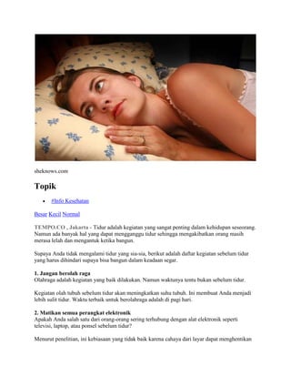 sheknows.com
Topik
#Info Kesehatan
Besar Kecil Normal
TEMPO.CO , Jakarta - Tidur adalah kegiatan yang sangat penting dalam kehidupan seseorang.
Namun ada banyak hal yang dapat mengganggu tidur sehingga mengakibatkan orang masih
merasa lelah dan mengantuk ketika bangun.
Supaya Anda tidak mengalami tidur yang sia-sia, berikut adalah daftar kegiatan sebelum tidur
yang harus dihindari supaya bisa bangun dalam keadaan segar.
1. Jangan berolah raga
Olahraga adalah kegiatan yang baik dilakukan. Namun waktunya tentu bukan sebelum tidur.
Kegiatan olah tubuh sebelum tidur akan meningkatkan suhu tubuh. Ini membuat Anda menjadi
lebih sulit tidur. Waktu terbaik untuk berolahraga adalah di pagi hari.
2. Matikan semua perangkat elektronik
Apakah Anda salah satu dari orang-orang sering terhubung dengan alat elektronik seperti
televisi, laptop, atau ponsel sebelum tidur?
Menurut penelitian, ini kebiasaan yang tidak baik karena cahaya dari layar dapat menghentikan
 