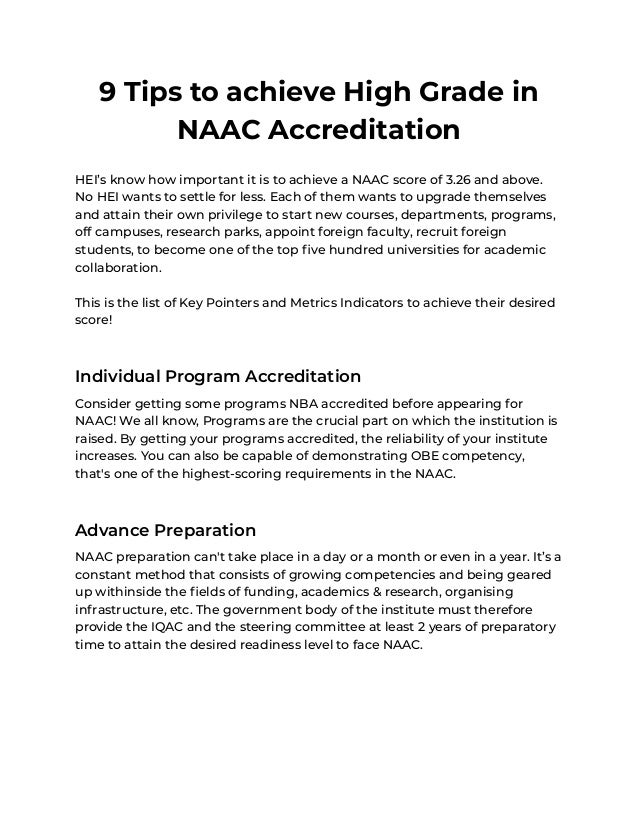 9 Tips to achieve High Grade in
NAAC Accreditation
HEI’s know how important it is to achieve a NAAC score of 3.26 and above.
No HEI wants to settle for less. Each of them wants to upgrade themselves
and attain their own privilege to start new courses, departments, programs,
off campuses, research parks, appoint foreign faculty, recruit foreign
students, to become one of the top five hundred universities for academic
collaboration.
This is the list of Key Pointers and Metrics Indicators to achieve their desired
score!
Individual Program Accreditation
Consider getting some programs NBA accredited before appearing for
NAAC! We all know, Programs are the crucial part on which the institution is
raised. By getting your programs accredited, the reliability of your institute
increases. You can also be capable of demonstrating OBE competency,
that's one of the highest-scoring requirements in the NAAC.
Advance Preparation
NAAC preparation can't take place in a day or a month or even in a year. It’s a
constant method that consists of growing competencies and being geared
up withinside the fields of funding, academics & research, organising
infrastructure, etc. The government body of the institute must therefore
provide the IQAC and the steering committee at least 2 years of preparatory
time to attain the desired readiness level to face NAAC.
 