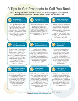 9 Tips to Get Prospects to Call You Back
     When dealing with today's crazy-busy buyers, use these strategies in your voicemail
         messages to establish your credibility, pique curiosity and get return calls.


        Get down to                       Reference any                      Show you've done
 1      business right away         2     referrals upfront           3      your homework

  Your prospects don't like        The single best way to keep       Let them know you prepared
 phony friendliness. Instead,         prospects listening is to         for this call by researching
 be professional and state,           mention the name of a              their business. Tell them if
  "Eric. Jill Konrath calling.    respected colleague. Make              you've worked with other
123-456-7890." Even though          sure you state this person's     similar people or companies.
you feel compelled to share       name immediately after your                  You might say,
your position and company         brief introduction: "Pat Jones       "I was on your website and
  name, they're irrelevant             suggested I call you."        noticed…" or "In working with
        in a voicemail.                                                    other CPA firms, I know
                                                                          they're struggling with..."




        Mention a recent                   State a strong                    Share a fresh
 4      newsworthy event            5      value proposition          6      perspective


 Bring up recent events that            Prospects are always           Nothing is more tempting
 create a need relevant to           interested in the business           than ideas, insights or
  your offering. This includes      outcomes you can deliver.         information that can help
     things like 3rd quarter      Instead of talking about your       eliminate their problems or
earnings, new management,             product or service, use          achieve their objectives:
                                     business terminology and            "I have some ideas on
  acquisitions, downsizings,
                                  metrics: "We help companies       speeding up your sales cycle"
 higher interest rates or new        shrink time to revenue on       or "We recently did a study
      strategic initiatives.           new product launches           of CFO's primary concerns
 Let them know this is what                 by up to 47%."                  in today's business
       triggered the call.                                                     environment."



        Eliminate any self-               Sound like a                       Use a script as
 7      serving verbiage            8     trusted peer                9      a foundation


  Much as you might like to        Today's buyers want to work          Without an outline, you'll
talk about your state-of-the-       with savvy sellers who bring       ramble on-and-on, which
      art systems, unique               personal value to the        virtually guarantees you'll be
methodologies and passion          relationship. Don't sound like         deleted. You have 30
 for excellence, it turns your      you're hoping to meet with      seconds max on a voicemail.
 prospects off. Get rid of all     them or grateful for even 10      Every word counts, so make
   self-promoting puffery,              minutes of their time.         sure you get it right. If you
      creative crap and             Instead, talk like you would      get deleted, you've blown
        technical tripe.             if you called a colleague               the opportunity.
                                            with an idea.



              For more info on how to crack into bigger companies and win big sales,
                               visit www.SellingtoBigCompanies.com
 