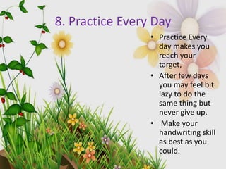 8. Practice Every Day
• Practice Every
day makes you
reach your
target,
• After few days
you may feel bit
lazy to do the
same thing but
never give up.
• Make your
handwriting skill
as best as you
could.
 