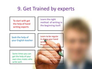 9. Get Trained by experts
To start with get
the help of hand
writing experts
Seek the help of
your English teacher
Some times you can
get the help of your
own class mates who
write well.
Learn the right
method of writing in
the beginning itself.
Learn to be regular
In doing your hand
writing
Practice
The more you
Practice the more
Perfect you become
 