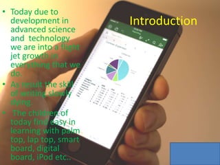 Introduction
• Today due to
development in
advanced science
and technology
we are into a flight
jet growth in
everything that we
do.
• As result the skill
of writing slowly
dying.
• The children of
today find easy in
learning with palm
top, lap top, smart
board, digital
board, iPod etc..
 