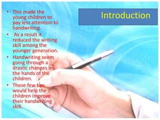 Introduction• This made the
young children to
pay less attention to
handwriting.
• As a result it
reduced the writing
skill among the
younger generation.
• Handwriting seem
going through a
drastic changes in
the hands of the
children.
• These few tips
would help the
children improve
their handwriting
skill.
 