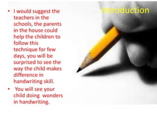 Introduction• I would suggest the
teachers in the
schools, the parents
in the house could
help the children to
follow this
technique for few
days, you will be
surprised to see the
way the child makes
difference in
handwriting skill.
• You will see your
child doing wonders
in handwriting.
 