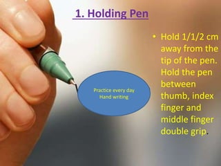 1. Holding Pen
• Hold 1/1/2 cm
away from the
tip of the pen.
Hold the pen
between
thumb, index
finger and
middle finger
double grip.
Practice every day
Hand writing
 