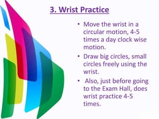 3. Wrist Practice
• Move the wrist in a
circular motion, 4-5
times a day clock wise
motion.
• Draw big circles, small
circles freely using the
wrist.
• Also, just before going
to the Exam Hall, does
wrist practice 4-5
times.
 