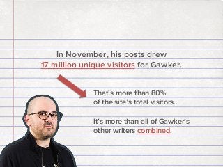In November, his posts drew
17 million unique visitors for Gawker.
That’s more than 80%
of the site’s total visitors.
It’s more than all of Gawker’s
other writers combined.

 