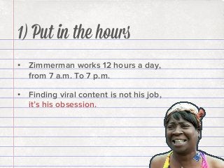1) Put in the hours
•  Zimmerman works 12 hours a day,
from 7 a.m. To 7 p.m.
•  Finding viral content is not his job,
it’s his obsession.

 