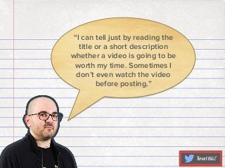 “I can tell just by reading the
title or a short description
whether a video is going to be
worth my time. Sometimes I
don’t even watch the video
before posting.”

Tweet this!

 