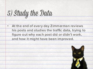 5) Study the Data
•  At the end of every day Zimmerman reviews
his posts and studies the traﬃc data, trying to
ﬁgure out why each post did or didn’t work,
and how it might have been improved.

 
