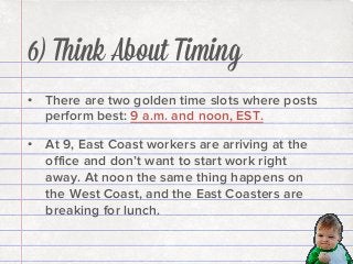 6) Think About Timing
•  There are two golden time slots where posts
perform best: 9 a.m. and noon, EST.
•  At 9, East Coast workers are arriving at the
oﬃce and don’t want to start work right
away. At noon the same thing happens on
the West Coast, and the East Coasters are
breaking for lunch.

 