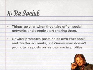 8) Be Social
•  Things go viral when they take oﬀ on social
networks and people start sharing them.
•  Gawker promotes posts on its own Facebook
and Twitter accounts, but Zimmerman doesn’t
promote his posts on his own social proﬁles.

 