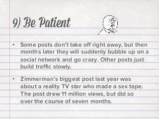 9) Be Patient
•  Some posts don’t take oﬀ right away, but then
months later they will suddenly bubble up on a
social network and go crazy. Other posts just
build traﬃc slowly.
•  Zimmerman’s biggest post last year was
about a reality TV star who made a sex tape.
The post drew 11 million views, but did so
over the course of seven months.

 