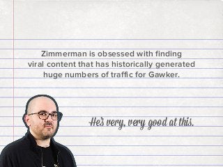 Zimmerman is obsessed with ﬁnding
viral content that has historically generated
huge numbers of traﬃc for Gawker.

He’s very, very good at this.

 