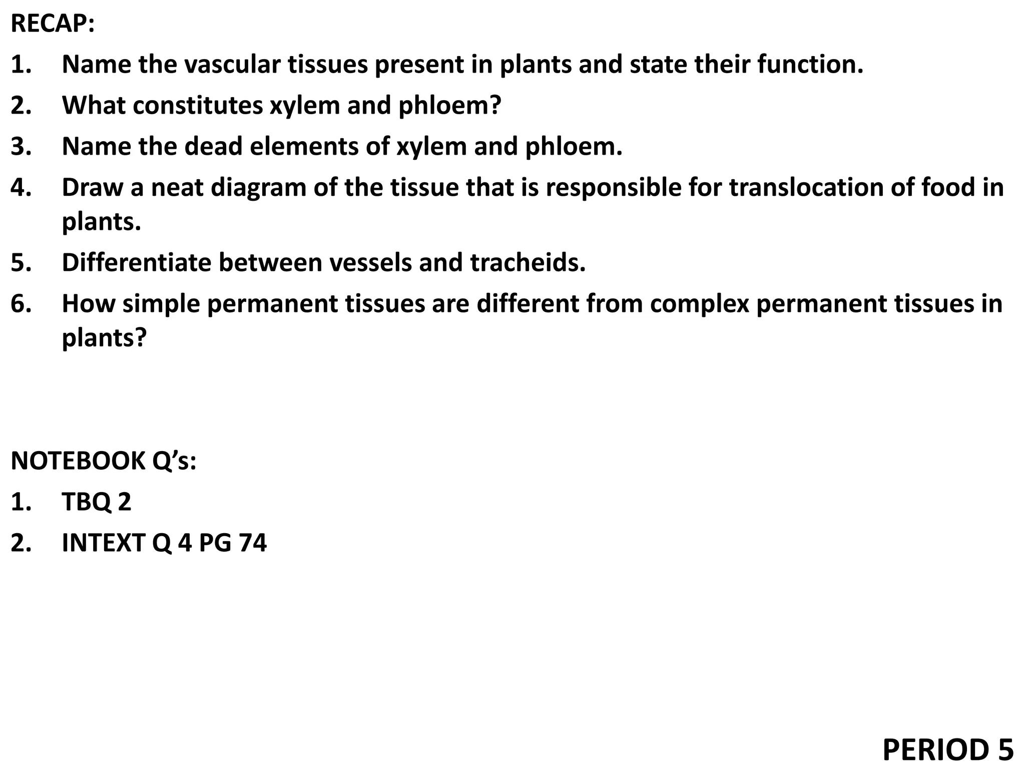 RECAP:
1. Name the vascular tissues present in plants and state their function.
2. What constitutes xylem and phloem?
3. Name the dead elements of xylem and phloem.
4. Draw a neat diagram of the tissue that is responsible for translocation of food in
plants.
5. Differentiate between vessels and tracheids.
6. How simple permanent tissues are different from complex permanent tissues in
plants?
NOTEBOOK Q’s:
1. TBQ 2
2. INTEXT Q 4 PG 74
PERIOD 5
 