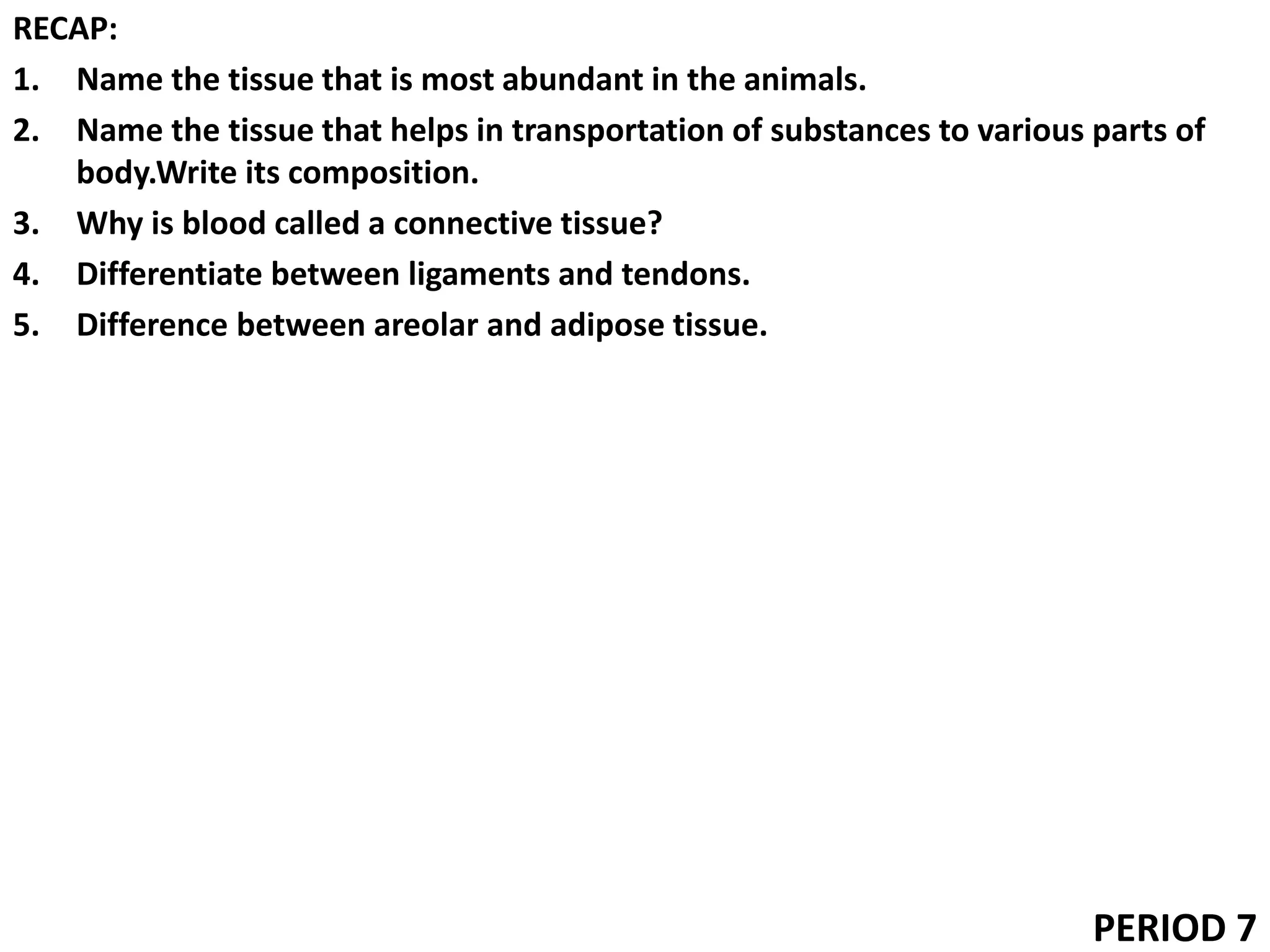 RECAP:
1. Name the tissue that is most abundant in the animals.
2. Name the tissue that helps in transportation of substances to various parts of
body.Write its composition.
3. Why is blood called a connective tissue?
4. Differentiate between ligaments and tendons.
5. Difference between areolar and adipose tissue.
PERIOD 7
 