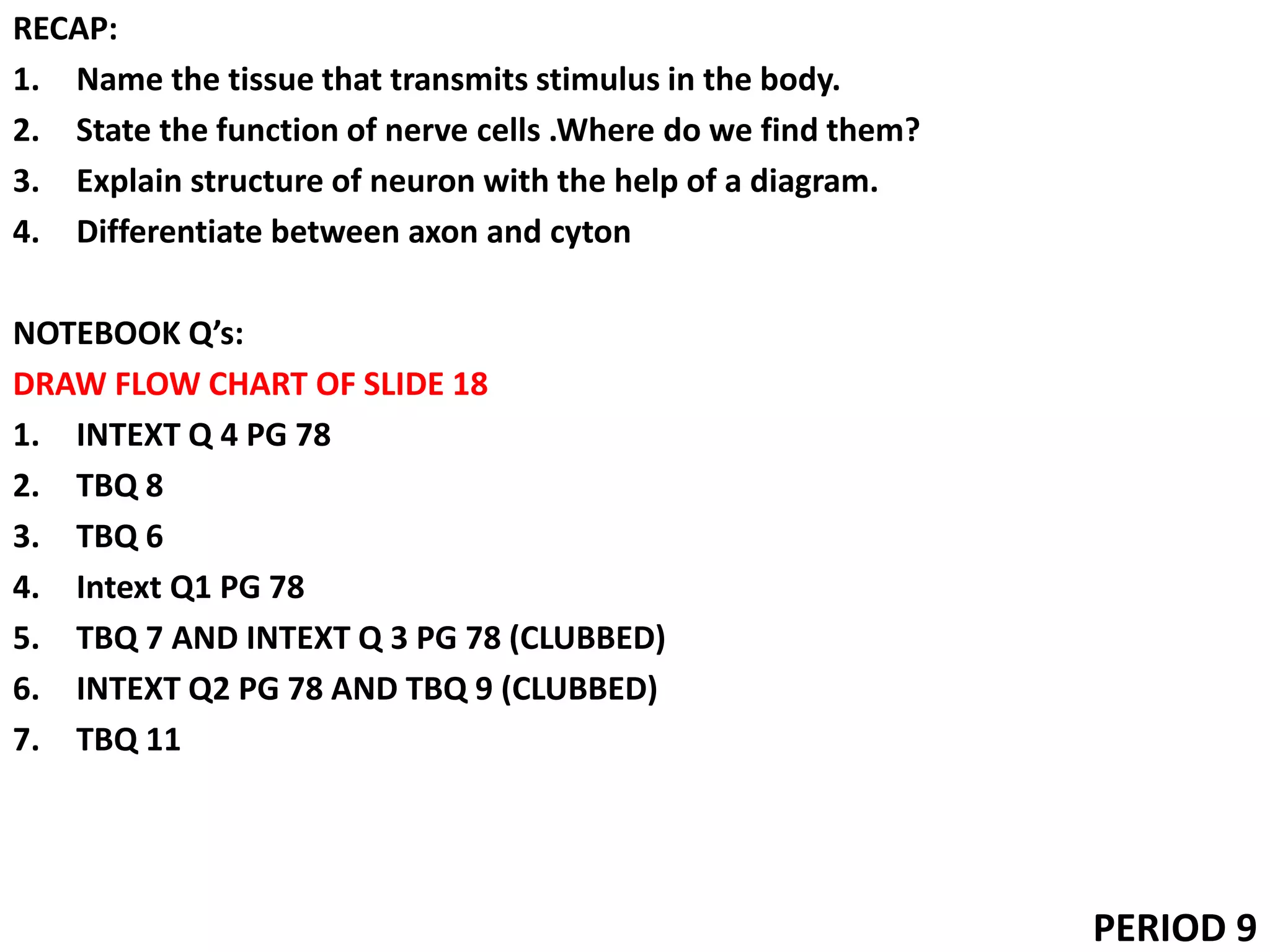 RECAP:
1. Name the tissue that transmits stimulus in the body.
2. State the function of nerve cells .Where do we find them?
3. Explain structure of neuron with the help of a diagram.
4. Differentiate between axon and cyton
NOTEBOOK Q’s:
DRAW FLOW CHART OF SLIDE 18
1. INTEXT Q 4 PG 78
2. TBQ 8
3. TBQ 6
4. Intext Q1 PG 78
5. TBQ 7 AND INTEXT Q 3 PG 78 (CLUBBED)
6. INTEXT Q2 PG 78 AND TBQ 9 (CLUBBED)
7. TBQ 11
PERIOD 9
 
