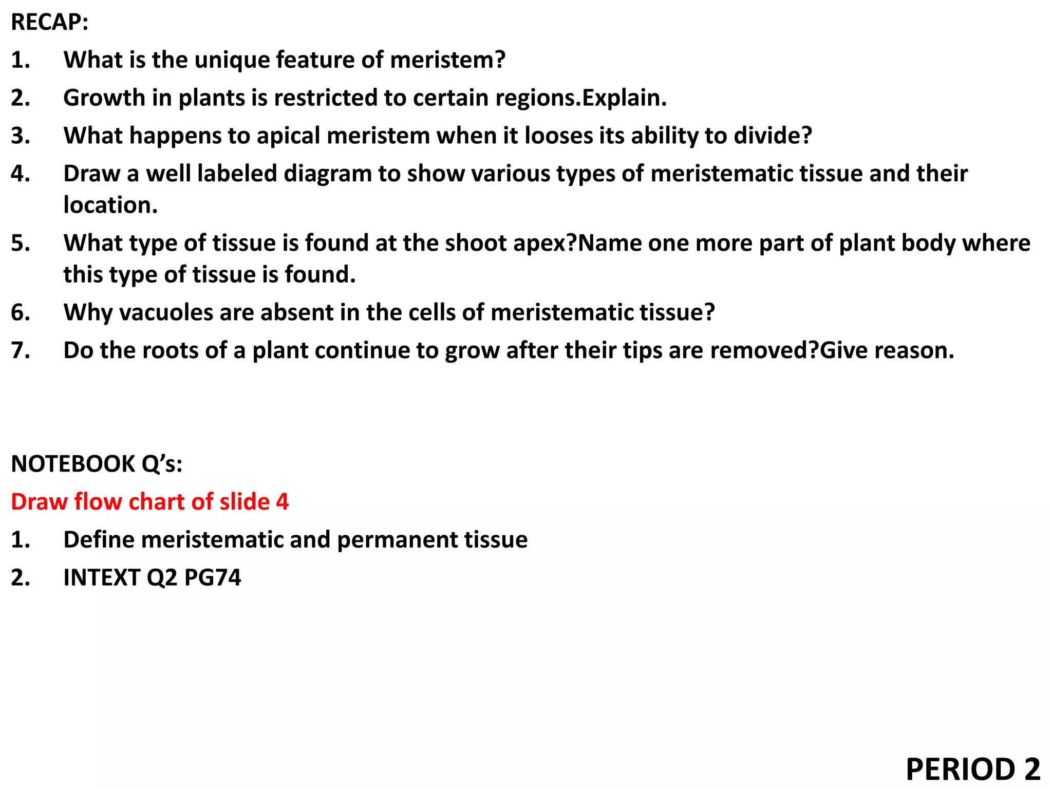 RECAP:
1. What is the unique feature of meristem?
2. Growth in plants is restricted to certain regions.Explain.
3. What happens to apical meristem when it looses its ability to divide?
4. Draw a well labeled diagram to show various types of meristematic tissue and their
location.
5. What type of tissue is found at the shoot apex?Name one more part of plant body where
this type of tissue is found.
6. Why vacuoles are absent in the cells of meristematic tissue?
7. Do the roots of a plant continue to grow after their tips are removed?Give reason.
NOTEBOOK Q’s:
Draw flow chart of slide 4
1. Define meristematic and permanent tissue
2. INTEXT Q2 PG74
PERIOD 2
 