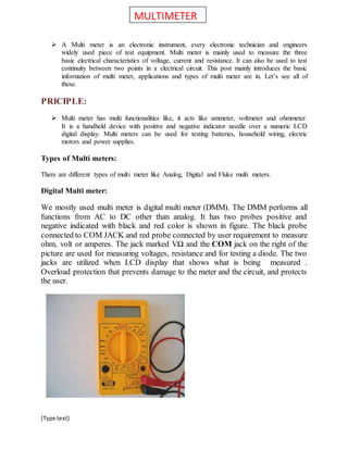 [Type text]
 A Multi meter is an electronic instrument, every electronic technician and engineers
widely used piece of test equipment. Multi meter is mainly used to measure the three
basic electrical characteristics of voltage, current and resistance. It can also be used to test
continuity between two points in a electrical circuit. This post mainly introduces the basic
information of multi meter, applications and types of multi meter are in. Let’s see all of
these.
PRICIPLE:
 Multi meter has multi functionalities like, it acts like ammeter, voltmeter and ohmmeter.
It is a handheld device with positive and negative indicator needle over a numeric LCD
digital display. Multi meters can be used for testing batteries, household wiring, electric
motors and power supplies.
Types of Multi meters:
There are different types of multi meter like Analog, Digital and Fluke multi meters.
Digital Multi meter:
We mostly used multi meter is digital multi meter (DMM). The DMM performs all
functions from AC to DC other than analog. It has two probes positive and
negative indicated with black and red color is shown in figure. The black probe
connected to COM JACK and red probe connected by user requirement to measure
ohm, volt or amperes. The jack marked VΩ and the COM jack on the right of the
picture are used for measuring voltages, resistance and for testing a diode. The two
jacks are utilized when LCD display that shows what is being measured .
Overload protection that prevents damage to the meter and the circuit, and protects
the user.
MULTIMETER
 
