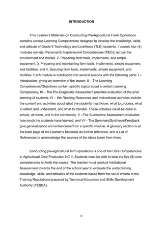 iv
INTRODUCTION
This Learner’s Materials on Conducting Pre-Agricultural Farm Operations
contains various Learning Competencies designed to develop the knowledge, skills,
and attitude of Grade 9 Technology and Livelihood (TLE) students. It covers four (4)
modules namely: Personal Entrepreneurial Competencies (PECs) across the
environment and market, 2. Preparing farm tools, implements, and simple
equipment, 3. Preparing and maintaining farm tools, implements, simple equipment,
and facilities, and 4. Securing farm tools, implements, simple equipment, and
facilities. Each module is subdivided into several lessons with the following parts: I –
Introduction, giving an overview of the lesson; II – The Learning
Competencies/Objectives contain specific topics about a certain Learning
Competency; III – The Pre-Diagnostic Assessment provides evaluation of the prior
learning of students; IV – the Reading Resources and Instructional activities include
the content and activities about what the students must know, what to process, what
to reflect and understand, and what to transfer. These activities could be done in
school, at home, and in the community. V –The Summative Assessment evaluates
how much the students have learned; and VI – The Summary/Synthesis/Feedback
give generalization and enhancement on a specific module. A glossary section is at
the back page of the Learner’s Materials as further reference, and a List of
References to acknowledge the sources of the ideas taken from them.
Conducting pre-agricultural farm operations is one of the Core Competencies
in Agricultural Crop Production NC II. Students must be able to take the five (5) core
competencies to finish the course. The teacher must conduct Institutional
Assessment towards the end of the school year to evaluate the underpinning
knowledge, skills, and attitudes of the students based from the set of criteria in the
Training Regulations/prepared by Technical Education and Skills Development
Authority (TESDA).
 