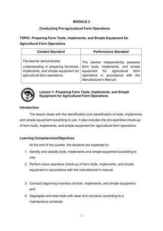 1
MODULE 2
Conducting Pre-agricultural Farm Operations
TOPIC: Preparing Farm Tools, Implements, and Simple Equipment for
Agricultural Farm Operations
Content Standard Performance Standard
The learner demonstrates
understanding in preparing farmtools,
implements, and simple equipment for
agricultural farm operations.
The learner independently prepares
farm tools, implements, and simple
equipment for agricultural farm
operations in accordance with the
Manufacturer’s Manual.
Lesson 1: Preparing Farm Tools, Implements, and Simple
Equipment for Agricultural Farm Operations
Introduction
The lesson deals with the identification and classification of tools, implements,
and simple equipment according to use. It also includes the pre-operative check-up
of farm tools, implements, and simple equipment for agricultural farm operations.
Learning Competencies/Objectives
At the end of the quarter, the students are expected to:
1. Identify and classify tools, implements and simple equipment according to
use;
2. Perform basic operative check-up of farm tools, implements, and simple
equipment in accordance with the manufacturer’s manual.
3. Conduct beginning inventory of tools, implements, and simple equipment;
and,
4. Segregate and treat tools with wear and corrosion according to a
maintenance schedule.
 