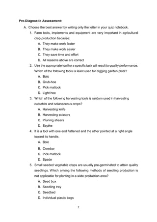 2
Pre-Diagnostic Assessment:
A. Choose the best answer by writing only the letter in your quiz notebook.
1. Farm tools, implements and equipment are very important in agricultural
crop production because:
A. They make work faster
B. They make work easier
C. They save time and effort
D. All reasons above are correct
2. Use the appropriate tool for a specific task will result to quality performance.
Which of the following tools is least used for digging garden plots?
A. Bolo
B. Grub-hoe
C. Pick mattock
D. Light hoe
3. Which of the following harvesting tools is seldom used in harvesting
cucurbits and solanaceous crops?
A. Harvesting knife
B. Harvesting scissors
C. Pruning shears
D. Scythe
4. It is a tool with one end flattened and the other pointed at a right angle
toward its handle.
A. Bolo
B. Crowbar
C. Pick mattock
D. Spade
5. Small seeded vegetable crops are usually pre-germinated to attain quality
seedlings. Which among the following methods of seedling production is
not applicable for planting in a wide production area?
A. Seed box
B. Seedling tray
C. Seedbed
D. Individual plastic bags
 