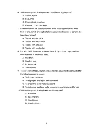 3
6. Which among the following are not classified as digging tools?
A. Shovel, spade
B. Bolo, knife
C. Pick-mattock, grub-hoe
D. Crowbar, post hole digger
7. Farm equipment are used to facilitate initial tillage operation in a wide
tract of land. Which among the following equipment is used to perform the
task stated above?
A. Tractor with disc plow
B. Tractor with disc harrow
C. Tractor with rotavator
D. Tractor with seed driller
8. It is a tool with tines used to loosen the soil, dig out root crops, and turn
over materials in a compost heap.
A. Hand fork
B. Spading fork
C. Pick-mattock
D. Toothharrow
9. The inventory of tools, implements and simple equipment is conducted for
the following reasons except:
A. To find out lost items
B. To segregate and repair damaged tools
C. To check the items that are present
D. To determine available tools, implements, and equipment for use
10.Which among the following is not a cultivating tool?
A. Hand fork
B. Spading fork
C. Hand trowel
D. Hand cultivator
 