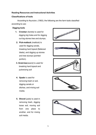 5
Reading Resources and Instructional Activities
Classifications of tools
According to Asuncion, (1983), the following are the farm tools classified
according to use:
Digging tools
1. Crowbar (bareta) is used for
digging big holes and for digging
out big stones tree and stumps.
2. Pick-mattock (mattock) is
used for digging canals,
breaking hard topsoil (flattened
blade), and digging up stones
and tree stumps (pointed
portion).
3. Grub-hoe(asarol) is used for
breaking hard topsoil and
pulverizing soil
4. Spade is used for
removing trash or soil,
digging canals or
ditches, and mixing soil
media.
5. Shovel (pala) is used in
removing trash, digging
loose soil, moving soil
from one place to
another, and for mixing
soil media.
 