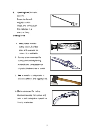 6
6. Spading fork(tinidor)is
used for
loosening the soil,
digging out root
crops, and turning over
the materials in a
compost heap.
Cutting Tools
1. Bolo (itak)is used for
cutting weeds, bamboo
poles and pegs use for
construction and trellis.
2. Pruning shears are used for
cutting branches of planting
materials and unnecessary or
unproductive branches of plants.
3. Axe is used for cutting trunks or
branches of trees and bigger posts.
4. Knives are used for cutting
planting materials, harvesting, and
used in performing other operations
in crop production.
 