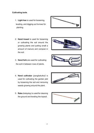 7
Cultivating tools
1. Light hoe is used for loosening,
leveling, and digging out furrows for
planting.
2. Hand trowel is used for loosening
or cultivating the soil around the
growing plants and putting small a
amount of manure and compost in
the soil.
3. Hand fork are used for cultivating
the soil in between rows of plants.
4. Hand cultivator (pangbakulkul) is
used for cultivating the garden plot
by loosening the soil and removing
weeds growing around the plant.
5. Rake (kalaykay) is used for cleaning
the ground and leveling the topsoil.
 