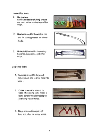 8
Harvesting tools
1. Harvesting
knives/scissors/pruning shears
are used for harvesting vegetables
crops.
2. Scythe is used for harvesting rice
and for cutting grasses for animal
feeds.
3. Bolo (itak) is used for harvesting
bananas, sugarcane, and other
crops.
Carpentry tools
1. Hammer is used to draw and
remove nails and to drive nails into
wood .
2. Cross cut saw is used to cut
wood when doing some repair of
tools, constructing compost piles
and fixing vicinity fence.
3. Pliers are used in repairs of
tools and other carpentry works.
 