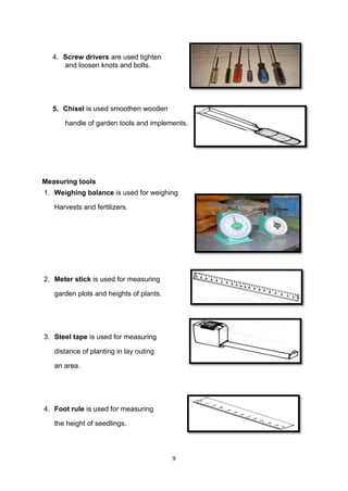 9
4. Screw drivers are used tighten
and loosen knots and bolts.
5. Chisel is used smoothen wooden
handle of garden tools and implements.
Measuring tools
1. Weighing balance is used for weighing
Harvests and fertilizers.
2. Meter stick is used for measuring
garden plots and heights of plants.
3. Steel tape is used for measuring
distance of planting in lay outing
an area.
4. Foot rule is used for measuring
the height of seedlings.
 