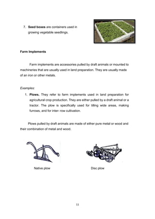 11
7. Seed boxes are containers used in
growing vegetable seedlings.
Farm Implements
Farm implements are accessories pulled by draft animals or mounted to
machineries that are usually used in land preparation. They are usually made
of an iron or other metals.
Examples:
1. Plows. They refer to farm implements used in land preparation for
agricultural crop production. They are either pulled by a draft animal or a
tractor. The plow is specifically used for tilling wide areas, making
furrows, and for inter- row cultivation.
Plows pulled by draft animals are made of either pure metal or wood and
their combination of metal and wood.
Native plow Disc plow
 