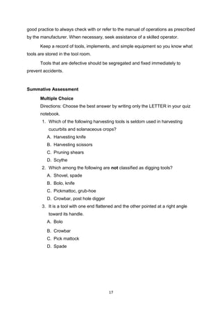 17
good practice to always check with or refer to the manual of operations as prescribed
by the manufacturer. When necessary, seek assistance of a skilled operator.
Keep a record of tools, implements, and simple equipment so you know what
tools are stored in the tool room.
Tools that are defective should be segregated and fixed immediately to
prevent accidents.
Summative Assessment
Multiple Choice
Directions: Choose the best answer by writing only the LETTER in your quiz
notebook.
1. Which of the following harvesting tools is seldom used in harvesting
cucurbits and solanaceous crops?
A. Harvesting knife
B. Harvesting scissors
C. Pruning shears
D. Scythe
2. Which among the following are not classified as digging tools?
A. Shovel, spade
B. Bolo, knife
C. Pickmattoc, grub-hoe
D. Crowbar, post hole digger
3. It is a tool with one end flattened and the other pointed at a right angle
toward its handle.
A. Bolo
B. Crowbar
C. Pick mattock
D. Spade
 