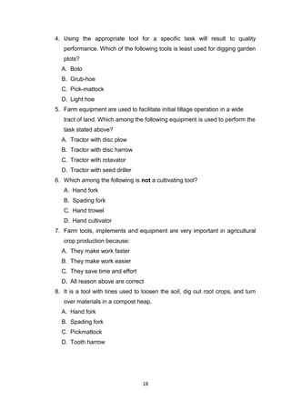 18
4. Using the appropriate tool for a specific task will result to quality
performance. Which of the following tools is least used for digging garden
plots?
A. Bolo
B. Grub-hoe
C. Pick-mattock
D. Light hoe
5. Farm equipment are used to facilitate initial tillage operation in a wide
tract of land. Which among the following equipment is used to perform the
task stated above?
A. Tractor with disc plow
B. Tractor with disc harrow
C. Tractor with rotavator
D. Tractor with seed driller
6. Which among the following is not a cultivating tool?
A. Hand fork
B. Spading fork
C. Hand trowel
D. Hand cultivator
7. Farm tools, implements and equipment are very important in agricultural
crop production because:
A. They make work faster
B. They make work easier
C. They save time and effort
D. All reason above are correct
8. It is a tool with tines used to loosen the soil, dig out root crops, and turn
over materials in a compost heap.
A. Hand fork
B. Spading fork
C. Pickmattock
D. Tooth harrow
 