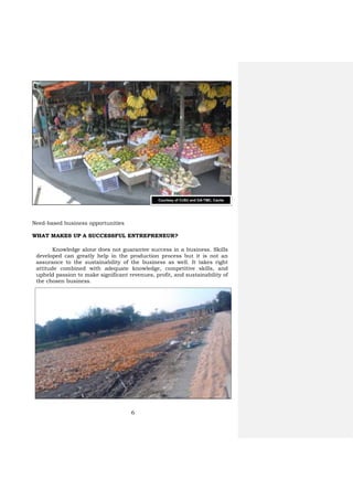 6
Need-based business opportunities
WHAT MAKES UP A SUCCESSFUL ENTREPRENEUR?
Knowledge alone does not guarantee success in a business. Skills
developed can greatly help in the production process but it is not an
assurance to the sustainability of the business as well. It takes right
attitude combined with adequate knowledge, competitive skills, and
upheld passion to make significant revenues, profit, and sustainability of
the chosen business.
Courtesy of CvSU and DA-TMC, Cavite
 
