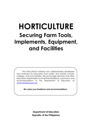 HORTICULTURE
Securing Farm Tools,
Implements, Equipment,
and Facilities
Department of Education
Republic of the Philippines
This instructional material was collaboratively developed
and reviewed by educators from public and private schools,
colleges, and or/universities. We encourage teachers and other
education stakeholders to email their feedback, comments, and
recommendations to the Department of Education at
action@deped.gov.ph.
We value your feedback and recommendations.
 