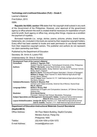 Technology and Livelihood Education (TLE) – Grade 9
Learner’s Material
First Edition, 2013
ISBN:
Republic Act 8293, section 176 states that: No copyright shall subsist in any work
of the Government of the Philippines. However, prior approval of the government
agency or office wherein the work is created shall be necessary for exploitation of such
work for profit. Such agency or office may, among other things, impose as a condition
the payment of royalties.
Borrowed materials (i.e., songs, stories, poems, pictures, photos, brand names,
trademarks, etc.) included in this book are owned by their respective copyright holders.
Every effort has been exerted to locate and seek permission to use these materials
from their respective copyright owners. The publisher and authors do not represent
nor claim ownership over them.
Published by the Department of Education
Secretary: Br. Armin A. Luistro FSC
Undersecretary: Dr. Dina S. Ocampo
Department of Education-Instructional Materials Council Secretariat
(DepEd-IMCS)
Office Address: 5th Floor Mabini Building, DepEd Complex
Meralco Avenue, Pasig City
Philippines 1600
Telefax: (02) 634-1054 or 634-1072
E-mail Address: imcsetd@yahoo.com
Development Team of the Learner’s Material
Consultant: Andres Z. Taguiam, PhD
Student Teacher Supervisor, Technological University of the Philippines
Authors: Ofelia F. Bernardo, Jones Rural School, Jones, Isabela
May Martinez-Leano, Bukig National Agricultural & Technical School,
Bukig, Aparri, Cagayan
Mario S. Donio, Educational Program Specialist I, Division of Saraggani
William V. Engay, Head Teacher III, Itwais National Agricultural High
School, Basco, Bataan
Levi P. Siazar Head Teacher VI, F.F. Halili National Agricultural School,
Sta.Maria, Bulacan
Validators/Reviewers: Pedrito S. Nituoral, PhD
Central Luzon State University, Science City of Munoz, Nueva Ecija
Rey G. Aleman
Language Editor: Naida U. Rivera, PhD
Department of English and Comparative Literature, UP Diliman Campus,
Quezon City
Illustrator: Erich David Garcia
Principal I, National High School, Macabebe, Pampanga
Subject Specialists and Management: Emmanuel S. Valdez, Vocational School Administrator
Albert B. Erni, Education Program Specialist II
Layout Artists/Encoders: Jocelyn M. Gamo,Teacher I, F.F. Halili National Agricultural School
Joel G. Castillo, Teacher I, F.F. Halili National Agricultural School
 