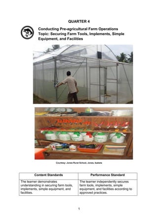 1
QUARTER 4
Conducting Pre-agricultural Farm Operations
Topic: Securing Farm Tools, Implements, Simple
Equipment, and Facilities
Courtesy: Jones Rural School, Jones, Isabela
Content Standards Performance Standard
The learner demonstrates
understanding in securing farm tools,
implements, simple equipment, and
facilities.
The learner independently secures
farm tools, implements, simple
equipment, and facilities according to
approved practices.
 