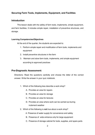 2
Securing Farm Tools, Implements, Equipment, and Facilities
Introduction
This lesson deals with the safety of farm tools, implements, simple equipment,
and farm facilities. It includes simple repair, installation of preventive structures, and
storage.
Learning Competencies/Objectives
At the end of the quarter, the students are expected to:
1. Perform simple repair and modification of farm tools, implements and
equipment
2. Install preventive structures in the farm
3. Maintain and store farm tools, implements, and simple equipment
according to approved practices
Pre-Diagnostic Assessment:
Directions: Read the questions carefully and choose the letter of the correct
answer. Write the answer in your quiz notebook.
1. Which of the following less describe a work shop?
A. Provides an area for repairs
B. Provides an area for storage
C. Provides an area for lectures
D. Provides an area where work can be carried out during
inclement weather
2. Which of the following is not true about a work shop?
A Presence of water supply for convenience and safety
B. Presence of wide entrance only for large equipment
C. Presence of storage cabinet for tools, supplies, and spare parts
 