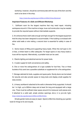 5
workshop, however, should be commensurate with the size of the farm and the
work to be done in the shop.
http://www.fao.org/docrep/s1250e/s1250e19.htm Retrieved
Important Features of a Safe and Efficient Workshop
1. Sufficient room for the largest machine that may need repair, including
workspace around it. If the machine is large, truss roof construction may be needed
to provide the required space without intermediate supports.
2. An entrance that is both wide enough and high enough for the largest equipment
that the shop has been designed to accommodate. If the building is enclosed with
either solid walls or wire netting, a second door is essential for safety in case of
fire.
3. Some means of lifting and supporting heavy loads. When the roof span is 3m
or less, a timber beam is often adequate. For larger spans or very heavy loads a
truss will be required. Alternatively, a portable hoist can be used.
4. Electric lighting and electrical service for power tools.
5. A water supply for both convenience and safety.
6. One or more fire extinguishers of a type suitable for fuel fires. Two or three
buckets of dry sand are a possible substitute or supplement for a fire extinguisher.
7. Storage cabinets for tools, supplies and spare parts. Sturdy doors can be locked
for security and also provide space to hang tools and display small supplies for
easy access.
8. .A heavy workbench attached to the wall or otherwise firmly supported. It should
be 1 m high, up to 800mm deep and at least 3m long and equipped with a large
vice. There must be sufficient clear space around it to maneuver work pieces and,
if attached to a solid wall, ample window openings above it to provide light.
http://www.fao.org/docrep/s1250e/s1250e19.htm
Simple garden tools are easy to repair. Spend a little time checking your garden
tools for things to fix and recycle.
 