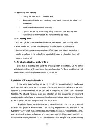6
To replace a tool handle:
1. Clamp the tool blade in a bench vise.
2. Remove the handle from the hasp using a drill, hammer, or other tools
as needed.
3. Insert the new handle into the hasp.
4. Tighten the handle in the hasp using fasteners. Use a screw and
screwdriver to firmly attach the handle to the tool head.
To fix a leaky hose:
1. Cut through the hose on either side of the bad section using a sharp knife.
2. Attach male and female hose couplings to the cut ends, following the
directions that come with the couplings. If the new hose fittings don't slide in
easily, try softening the ends of the hose in hot water or lubricating them with
soap or cooking oil.
To fix a broken tooth of a rake or fork:
Bring this to the shop and weld the broken portion of the tools. Do the same
with the other tools and implements that need welding. For farm machineries that
need repair, contact expert mechanics to do the job.
Installation of Preventive Structure
It has been observed that as we go on with our agricultural crop production
work we often experience the occurrence of inclement weather. Before it is too late,
we think of preventive measures we can take to safeguard our crops, tools, and other
facilities. We should not only focus our attention on the occurrence of inclement
weather, but we also have to consider other elements that may cause loss or damage
to our property, such as stray animals, fire, and thieves.
The Philippines is particularly prone to natural disasters due to its geographical
location and physical environment. The country experiences an average of 20
typhoons yearly, which trigger landslides, flashfloods, mudslides, widespread flooding,
and cause destruction and damages to homes, community buildings, communications,
infrastructure, and agriculture. To address these hazards and [to] slow [down] setting
 