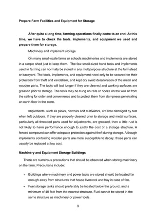 9
Prepare Farm Facilities and Equipment for Storage
After quite a long time, farming operations finally come to an end. At this
time, we have to check the tools, implements, and equipment we used and
prepare them for storage.
Machinery and implement storage
On many small-scale farms or schools machineries and implements are stored
in a simple shed just to keep them. The few small-sized hand tools and implements
used in farming can normally be stored in any multipurpose structure at the farmstead
or backyard. The tools, implements, and equipment need only to be secured for their
protection from theft and vandalism, and kept dry avoid deterioration of the metal and
wooden parts. The tools will last longer if they are cleaned and working surfaces are
greased prior to storage. The tools may be hung on rails or hooks on the wall or from
the ceiling for order and convenience and to protect them from dampness penetrating
an earth floor in the store.
Implements, such as plows, harrows and cultivators, are little damaged by rust
when left outdoors. If they are properly cleaned prior to storage and metal surfaces,
particularly all threaded parts used for adjustments, are greased, then a little rust is
not likely to harm performance enough to justify the cost of a storage structure. A
fenced compound can offer adequate protection against theft during storage. Although
implements containing wooden parts are more susceptible to decay, those parts can
usually be replaced at low cost.
Machinery and Equipment Storage Buildings
There are numerous precautions that should be observed when storing machinery
on the farm. Precautions include:
 Buildings where machinery and power tools are stored should be located far
enough away from structures that house livestock and hay in case of fire.
 Fuel storage tanks should preferably be located below the ground, and a
minimum of 40 feet from the nearest structure. Fuel cannot be stored in the
same structure as machinery or power tools.
 
