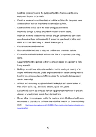 10
 Electrical lines coming into the building should be high enough to allow
equipment to pass underneath.
 Electrical systems in machine sheds should be sufficient for the power tools
and equipment that will require the use of electric current.
 Electric outlets should be of the three-prong grounded type.
 Machinery storage buildings should not be used to store debris.
 Doors on machine sheds should be wide enough so machinery can safely
pass through without getting caught. It should be easy to pull or slide open
doors and close them freely in case of an emergency.
 Exits should be clearly marked.
 Doors should be lockable to keep out children and unwanted visitors.
 Floor surfaces should be level and smooth, free of bumps and protruding
rocks.
 Equipment should be parked so there is enough space for a person to walk
freely around it.
 Buildings should have adequate ventilation for the starting or running of an
engine within the structure. (Note: engines should not be left running inside a
building for a prolonged period of time unless the exhaust is being properly
vented externally).
 All tools and accessory equipment should be kept picked up and stored in
their proper place, e.g., air hoses, oil cans, spare tires, jacks.
 Keys should always be removed from all equipment or machinery to prevent
children or unauthorized people from starting them.
 Do not allow non-employees inside the machine shed. Children should never
be allowed to play around or inside the machine shed or on farm machinery
itself. http://nasdonline.org/document/1049/d000844/farm-machinery-and-equipment-safety-part-i-
recognizing.html
 