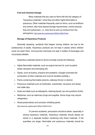 11
Fuel and chemical storage
Many materials that are used on farms fall into the category of
"hazardous materials," since they are either highly flammable or
poisonous. Other materials frequently used on farms, such as fertilizers
and cement, also have special storage requirements, mainly because
they are hydroscopic, i.e., they tend to pick up moisture from the
atmosphere. http://www.fao.org/docrep/s1250e/s1250e19.htm
Storage of Hazardous Products
Generally speaking, accidents that happen among children are due to the
carelessness of adults. Hazardous products are not kept in places where children
could not reach them. Unconsumed chemicals are kept in bottles of beverages and
not properly labeled.
Hazardous materials stored on farms normally include the following:
 Highly flammable materials, such as engine fuel and oil, such as petrol,
diesel, kerosene and lubricating oils.
 Gases, such as butane, propane and acetylene. (Oxygen promotes the
combustion of other materials and must be handled carefully.)
 Paints containing flammable solvents, cellulose thinner or alcohol.
 Poisonous materials such as herbicides, insecticides, rat poison and sheep
and cattle dips.
 Acids and alkali such as detergents, cleaning liquids, lye and quicklime (CaO).
 Medicines, such as veterinary drugs and supplies. Some drugs may require
refrigeration.
 Wood preservatives and corrosion inhibiting paints.
http://www.fao.org/docrep/s1250e/s1250e19.htm
To prevent accidents, precautions should be taken, especially in
storing hazardous materials. Hazardous materials should always be
stored in a separate location containing only those materials. If the
quantities are larger, flammable and poisonous materials should be
 