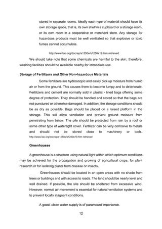 12
stored in separate rooms. Ideally each type of material should have its
own storage space, that is, its own shelf in a cupboard or a storage room,
or its own room in a cooperative or merchant store. Any storage for
hazardous products must be well ventilated so that explosive or toxic
fumes cannot accumulate.
http://www.fao.org/docrep/s1250e/s1250e19.htm retrieved
We should take note that some chemicals are harmful to the skin; therefore,
washing facilities should be available nearby for immediate use.
Storage of Fertilizers and Other Non-hazardous Materials
Some fertilizers are hydroscopic and easily pick up moisture from humid
air or from the ground. This causes them to become lumpy and to deteriorate.
Fertilizers and cement are normally sold in plastic - lined bags offering some
degree of protection. They should be handled and stored so that the bags are
not punctured or otherwise damaged. In addition, the storage conditions should
be as dry as possible. Bags should be placed on a raised platform in the
storage. This will allow ventilation and prevent ground moisture from
penetrating from below. The pile should be protected from rain by a roof or
some other type of watertight cover. Fertilizer can be very corrosive to metals
and should not be stored close to machinery or tools.
http://www.fao.org/docrep/s1250e/s1250e19.htm retrieved
Greenhouses
A greenhouse is a structure using natural light within which optimum conditions
may be achieved for the propagation and growing of agricultural crops, for plant
research or for isolating plants from disease or insects.
Greenhouses should be located in an open areas with no shade from
trees or buildings and with access to roads. The land should be nearly level and
well drained. If possible, the site should be sheltered from excessive wind.
However, normal air movement is essential for natural ventilation systems and
to prevent locally stagnant conditions.
A good, clean water supply is of paramount importance.
 