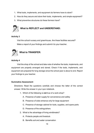 14
1. What tools, implements, and equipment do farmers have to store?
2. How do they secure and store their tools, implements, and simple equipment?
3. What preventive structures do these farmers have?
What to REFLECT and UNDERSTAND:
Activity 3
Visit the school nursery and greenhouse. Are these facilities secured?
Make a report of your findings and submit it to your teacher.
What to TRANSFER:
Activity 4
Visit the shop of the school and take note of whether the tools, implements, and
equipment are properly arranged and stored. Check if the tools, implements, and
equipment are prepared for long storage since the school year is about to end. Report
your findings to your teacher.
Summative Assessment
Directions: Read the questions carefully and choose the letter of the correct
answer. Write the answer in your quiz notebook.
1. Which of the following is not true of a work shop?
A. Presence of water supply for convenience and safety
B. Presence of wide entrance only for large equipment
C. Presence of storage cabinet for tools, supplies, and spare parts
D. Presence of fire extinguishers
2. What is the advantage of living windbreaks?
A. Protects people and livestock
B. Benefits soil and water conservation
 