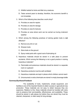 15
C. Wildlife habitat for birds and little furry creatures
D. Takes several years to develop; therefore, the economic benefit is
not immediate
3. Which of the following less describe a work shop?
A. Provides an area for repairs
B. Provides an area for storage
C. Provides an area for lectures
D. Provides an area where work can be carried out during inclement
weather
4. Which among the following practices of storing garden tools is not
effective?
A. Remove any dirt or rust
B. Sharpen tools
C. Store tools on the ground
D. Spray metal parts with a good coat of lubricating oil
5. Hazardous materials should be stored in a safe place to prevent
accidents. Which among the following is not a good practice in storing
hazardous materials?
A. Flammable and poisonous materials should be stored in a separate
room or cupboard
B. Hazardous products must be well ventilated
C. Hazardous materials are kept in places which children cannot reach
D. Unconsumed or extra chemicals are stored in empty beverage bottle
Summary/Synthesis/Feedback
The availability of tools, implements, simple equipment, and
facilities is one of the important factors to attain success in agricultural crop
production. These materials are not easy to obtain because they are
expensive. Relative to this, these materials should be handled with extra
care to preserve their serviceability, effectiveness, and availability. These
should be stored in safe places but before they are stored they must be
cleaned, sharpened, or oiled ready for long storage.
 