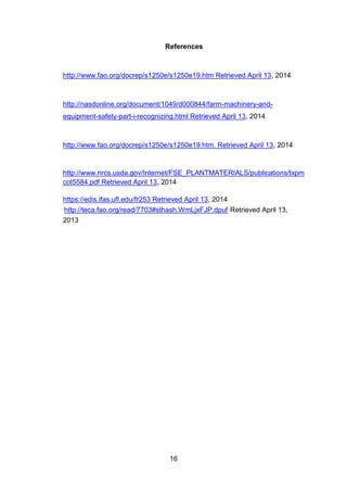 16
References
http://www.fao.org/docrep/s1250e/s1250e19.htm Retrieved April 13, 2014
http://nasdonline.org/document/1049/d000844/farm-machinery-and-
equipment-safety-part-i-recognizing.html Retrieved April 13, 2014
http://www.fao.org/docrep/s1250e/s1250e19.htm. Retrieved April 13, 2014
http://www.nrcs.usda.gov/Internet/FSE_PLANTMATERIALS/publications/txpm
cot5584.pdf Retrieved April 13, 2014
https://edis.ifas.ufl.edu/fr253 Retrieved April 13, 2014
http://teca.fao.org/read/7703#sthash.WmLjxFJP.dpuf Retrieved April 13,
2013
 