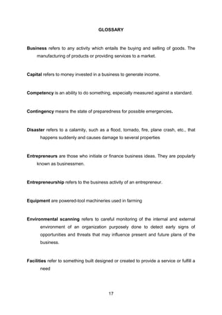 17
GLOSSARY
Business refers to any activity which entails the buying and selling of goods. The
manufacturing of products or providing services to a market.
Capital refers to money invested in a business to generate income.
Competency is an ability to do something, especially measured against a standard.
Contingency means the state of preparedness for possible emergencies.
Disaster refers to a calamity, such as a flood, tornado, fire, plane crash, etc., that
happens suddenly and causes damage to several properties
Entrepreneurs are those who initiate or finance business ideas. They are popularly
known as businessmen.
Entrepreneurship refers to the business activity of an entrepreneur.
Equipment are powered-tool machineries used in farming
Environmental scanning refers to careful monitoring of the internal and external
environment of an organization purposely done to detect early signs of
opportunities and threats that may influence present and future plans of the
business.
Facilities refer to something built designed or created to provide a service or fulfill a
need
 